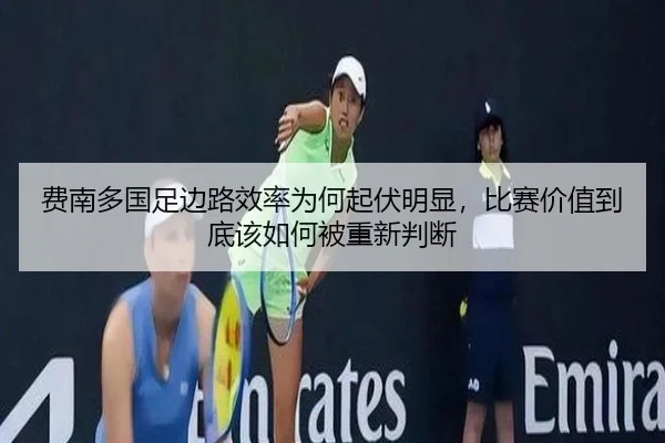 费南多国足边路效率为何起伏明显，比赛价值到底该如何被重新判断
